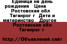 Единица на день рождения › Цена ­ 500 - Ростовская обл., Таганрог г. Дети и материнство » Другое   . Ростовская обл.,Таганрог г.